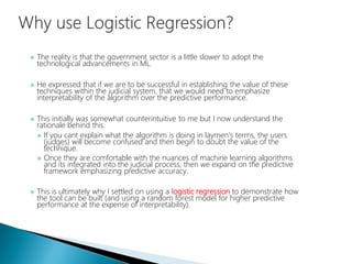  The reality is that the government sector is a little slower to adopt the
technological advancements in ML.
 He expressed that if we are to be successful in establishing the value of these
techniques within the judicial system, that we would need to emphasize
interpretability of the algorithm over the predictive performance.
 This initially was somewhat counterintuitive to me but I now understand the
rationale behind this.
 If you cant explain what the algorithm is doing in laymen's terms, the users
(judges) will become confused and then begin to doubt the value of the
technique.
 Once they are comfortable with the nuances of machine learning algorithms
and its integrated into the judicial process, then we expand on the predictive
framework emphasizing predictive accuracy.
 This is ultimately why I settled on using a logistic regression to demonstrate how
the tool can be built (and using a random forest model for higher predictive
performance at the expense of interpretability).
 