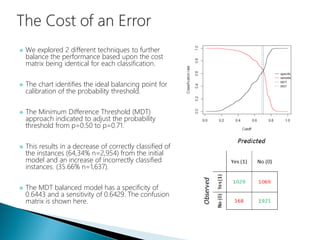 We explored 2 different techniques to further
balance the performance based upon the cost
matrix being identical for each classification.
 The chart identifies the ideal balancing point for
calibration of the probability threshold.
 The Minimum Difference Threshold (MDT)
approach indicated to adjust the probability
threshold from p=0.50 to p=0.71.
 This results in a decrease of correctly classified of
the instances (64,34% n=2,954) from the initial
model and an increase of incorrectly classified
instances. (35.66% n=1,637).
 The MDT balanced model has a specificity of
0.6443 and a sensitivity of 0.6429. The confusion
matrix is shown here.
 