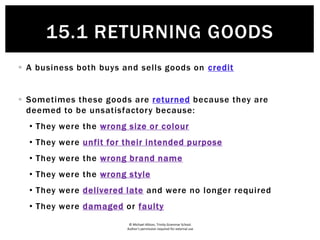 © Michael Allison, Trinity Grammar School.
Author’s permission required for external use
 A business both buys and sells goods on credit
 Sometimes these goods are returned because they are
deemed to be unsatisfactory because:
• They were the wrong size or colour
• They were unfit for their intended purpose
• They were the wrong brand name
• They were the wrong style
• They were delivered late and were no longer required
• They were damaged or faulty
15.1 RETURNING GOODS
 