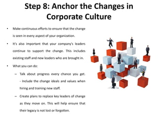 Step 8: Anchor the Changes in
Corporate Culture
• Make continuous efforts to ensure that the change
is seen in every aspect of your organization.
• It's also important that your company's leaders
continue to support the change. This includes
existing staff and new leaders who are brought in.
• What you can do:
– Talk about progress every chance you get.
- Include the change ideals and values when
hiring and training new staff.
– Create plans to replace key leaders of change
as they move on. This will help ensure that
their legacy is not lost or forgotten.
 