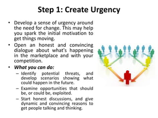 Step 1: Create Urgency
• Develop a sense of urgency around
the need for change. This may help
you spark the initial motivation to
get things moving.
• Open an honest and convincing
dialogue about what's happening
in the marketplace and with your
competition.
• What you can do:
– Identify potential threats, and
develop scenarios showing what
could happen in the future.
– Examine opportunities that should
be, or could be, exploited.
– Start honest discussions, and give
dynamic and convincing reasons to
get people talking and thinking.
 