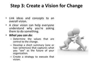 Step 3: Create a Vision for Change
• Link ideas and concepts to an
overall vision.
• A clear vision can help everyone
understand why you're asking
them to do something.
• What you can do:
– Determine the values that are
central to the change.
– Develop a short summary (one or
two sentences) that captures what
you "see" as the future of your
organization.
– Create a strategy to execute that
vision.
 