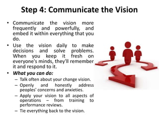 Step 4: Communicate the Vision
• Communicate the vision more
frequently and powerfully, and
embed it within everything that you
do.
• Use the vision daily to make
decisions and solve problems.
When you keep it fresh on
everyone's minds, they'll remember
it and respond to it.
• What you can do:
– Talk often about your change vision.
– Openly and honestly address
peoples' concerns and anxieties.
– Apply your vision to all aspects of
operations – from training to
performance reviews.
– Tie everything back to the vision.
 