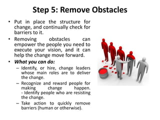 Step 5: Remove Obstacles
• Put in place the structure for
change, and continually check for
barriers to it.
• Removing obstacles can
empower the people you need to
execute your vision, and it can
help the change move forward.
• What you can do:
– Identify, or hire, change leaders
whose main roles are to deliver
the change.
– Recognize and reward people for
making change happen.
- Identify people who are resisting
the change.
– Take action to quickly remove
barriers (human or otherwise).
 