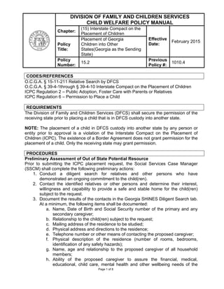 Page 1 of 8
DIVISION OF FAMILY AND CHILDREN SERVICES
CHILD WELFARE POLICY MANUAL
Chapter:
(15) Interstate Compact on the
Placement of Children
Effective
Date:
February 2015
Policy
Title:
Placement of Georgia
Children into Other
States(Georgia as the Sending
State)
Policy
Number:
15.2
Previous
Policy #:
1010.4
CODES/REFERENCES
O.C.G.A. § 15-11-211 Relative Search by DFCS
O.C.G.A. § 39-4-1through § 39-4-10 Interstate Compact on the Placement of Children
ICPC Regulation 2 – Public Adoption, Foster Care with Parents or Relatives
ICPC Regulation 6 – Permission to Place a Child
REQUIREMENTS
The Division of Family and Children Services (DFCS) shall secure the permission of the
receiving state prior to placing a child that is in DFCS custody into another state.
NOTE: The placement of a child in DFCS custody into another state by any person or
entity prior to approval is a violation of the Interstate Compact on the Placement of
Children (ICPC). The existence of a Border Agreement does not grant permission for the
placement of a child. Only the receiving state may grant permission.
PROCEDURES
Preliminary Assessment of Out of State Potential Resource
Prior to submitting the ICPC placement request, the Social Services Case Manager
(SSCM) shall complete the following preliminary actions:
1. Conduct a diligent search for relatives and other persons who have
demonstrated an ongoing commitment to the child(ren).
2. Contact the identified relatives or other persons and determine their interest,
willingness and capability to provide a safe and stable home for the child(ren)
subject to the request.
3. Document the results of the contacts in the Georgia SHINES Diligent Search tab.
At a minimum, the following items shall be documented:
a. Name, Date of Birth and Social Security number of the primary and any
secondary caregiver;
b. Relationship to the child(ren) subject to the request;
c. Mailing address of the residence to be studied;
d. Physical address and directions to the residence;
e. Telephone number or other means of contacting the proposed caregiver;
f. Physical description of the residence (number of rooms, bedrooms,
identification of any safety hazards);
g. Name, age and relationship to the proposed caregiver of all household
members;
h. Ability of the proposed caregiver to assure the financial, medical,
educational, child care, mental health and other wellbeing needs of the
 