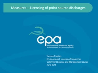 Measures – Licensing of point source discharges
Yvonne English,
Environmental Licensing Programme
Catchment Science and Management Course
June 2015
 