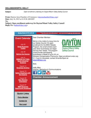1
HOLLINGSWORTH, HOLLY
Subject: Open enrollment underway for Dayton/Miami Valley Safety Council
From: Dayton Area Chamber of Commerce <daytonchamber@dacc.org>
Date: July 16, 2015 at 8:19:56 AM EDT
To:
Subject: Open enrollment underway for Dayton/Miami Valley Safety Council
Reply-To: <hallen@dacc.org>
Event Calendar
July 23
Small Business
Toolkit
July 30
Behind the Scenes
July 31
RIBBON CUTTING:
Scott Industrial
Systems
August 14
Breakfast Briefing
August 19
Safety Breakfast with
the Experts
August 26
New Member
Orientation
August 27
MBP Business
Opportunity Breakfast
Quick Links
Find a Member
Contact Us
Buy Local
Dear Chamber Member :
We're in the midst of a busy time for
our Safety Council. It's open
enrollment for the BWC Rebate
Program, the small window each
year when businesses can begin
earning their rebate. The program
could provide participating
businesses a rebate of up to 4% on
Workers Compensation Premiums. Open enrollment ends July
31. If you're interested, contact Amanda Byers at
abyers@dacc.org.
Best,
Holly Allen
Director, Marketing & Communications
Chamber Announcement
 