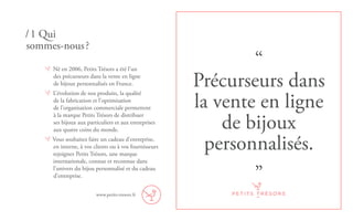 “
Précurseurs dans
la vente en ligne
de bijoux
personnalisés.
”
Né en 2006, Petits Trésors a été l’un
des précurseurs dans la vente en ligne
de bijoux personnalisés en France.
L’évolution de nos produits, la qualité
de la fabrication et l’optimisation
de l’organisation commerciale permettent
à la marque Petits Trésors de distribuer
ses bijoux aux particuliers et aux entreprises
aux quatre coins du monde.
Vous souhaitez faire un cadeau d’entreprise,
en interne, à vos clients ou à vos fournisseurs
rejoignez Petits Trésors, une marque
internationale, connue et reconnue dans
l’univers du bijou personnalisé et du cadeau
d’entreprise.
/ 1 Qui
sommes-nous ?
www.petits-tresors.fr
 
