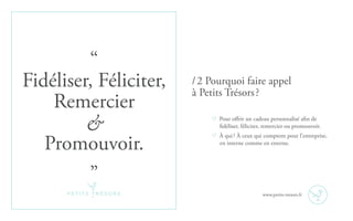 “
Fidéliser, Féliciter,
Remercier
&
Promouvoir.
”
Pour offrir un cadeau personnalisé afin de
fidéliser, féliciter, remercier ou promouvoir.
À qui ? À ceux qui comptent pour l’entreprise,
en interne comme en externe.
/ 2 Pourquoi faire appel
à Petits Trésors ?
www.petits-tresors.fr
 