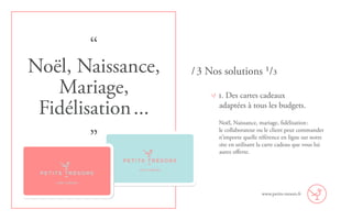 1. Des cartes cadeaux
adaptées à tous les budgets.
Noël, Naissance, mariage, fidélisation :
le collaborateur ou le client peut commander
n’importe quelle référence en ligne sur notre
site en utilisant la carte cadeau que vous lui
aurez offerte.
www.petits-tresors.fr
/ 3 Nos solutions ¹/³
“
Noël, Naissance,
Mariage,
Fidélisation ...
”
carte cadeaux
carte cadeaux
 