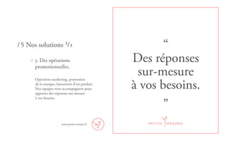 “
Des réponses
sur-mesure
à vos besoins.
”
3. Des opérations
promotionnelles.
Opération marketing, promotion
de la marque, lancement d’un produit.
Nos équipes vous accompagnent pour
apporter des réponses sur-mesure
à vos besoins.
/ 5 Nos solutions ³/³
www.petits-tresors.fr
 