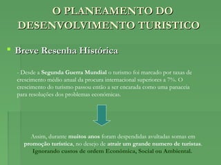 O PLANEAMENTO DOO PLANEAMENTO DO
DESENVOLVIMENTO TURISTICODESENVOLVIMENTO TURISTICO
 Breve Resenha HistóricaBreve Resenha Histórica
- Desde a Segunda Guerra Mundial o turismo foi marcado por taxas de
crescimento médio anual da procura internacional superiores a 7%. O
crescimento do turismo passou então a ser encarada como uma panaceia
para resoluções dos problemas económicas.
Assim, durante muitos anos foram despendidas avultadas somas em
promoção turística, no desejo de atrair um grande numero de turistas.
Ignorando custos de ordem Económica, Social ou Ambiental.
 