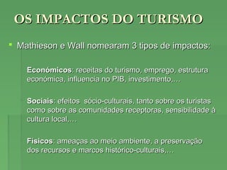 OS IMPACTOS DO TURISMOOS IMPACTOS DO TURISMO
 Mathieson e Wall nomearam 3 tipos de impactos:Mathieson e Wall nomearam 3 tipos de impactos:
 EconómicosEconómicos: receitas do turismo, emprego, estrutura: receitas do turismo, emprego, estrutura
económica, influencia no PIB, investimento,…económica, influencia no PIB, investimento,…
 SociaisSociais: efeitos sócio-culturais, tanto sobre os turistas: efeitos sócio-culturais, tanto sobre os turistas
como sobre as comunidades receptoras, sensibilidade àcomo sobre as comunidades receptoras, sensibilidade à
cultura local,…cultura local,…
 FísicosFísicos: ameaças ao meio ambiente, a preservação: ameaças ao meio ambiente, a preservação
dos recursos e marcos histórico-culturais,…dos recursos e marcos histórico-culturais,…
 