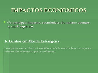 IMPACTOS ECONOMICOSIMPACTOS ECONOMICOS
 Os principais impactos económicos do turismo centram-Os principais impactos económicos do turismo centram-
se emse em 4 aspectos4 aspectos::
1- Ganhos em Moeda Estrangeira
Estes ganhos resultam das receitas obtidas através da venda de bens e serviços aos
visitantes não residentes no país de acolhimento.
 