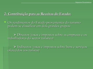 2- Contribuição para as Receitas do Estado:2- Contribuição para as Receitas do Estado:
 Os rendimentos do Estado provenientes do turismoOs rendimentos do Estado provenientes do turismo
podem-se classificar em dois grandes grupos:podem-se classificar em dois grandes grupos:
 Directos (taxas e impostos sobre as empresas e osDirectos (taxas e impostos sobre as empresas e os
trabalhadores do sector turístico)trabalhadores do sector turístico)
 Indirectos (taxas e impostos sobre bens e serviçosIndirectos (taxas e impostos sobre bens e serviços
oferecidos aos turistas)oferecidos aos turistas)
Impactos Económicos
 