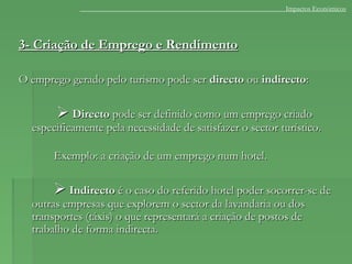 3- Criação de Emprego e Rendimento3- Criação de Emprego e Rendimento
O emprego gerado pelo turismo pode serO emprego gerado pelo turismo pode ser directodirecto ouou indirectoindirecto::
 DirectoDirecto pode ser definido como um emprego criadopode ser definido como um emprego criado
especificamente pela necessidade de satisfazer o sector turístico.especificamente pela necessidade de satisfazer o sector turístico.
Exemplo: a criação de um emprego num hotel.Exemplo: a criação de um emprego num hotel.
 IndirectoIndirecto é o caso do referido hotel poder socorrer-se deé o caso do referido hotel poder socorrer-se de
outras empresas que explorem o sector da lavandaria ou dosoutras empresas que explorem o sector da lavandaria ou dos
transportes (táxis) o que representará a criação de postos detransportes (táxis) o que representará a criação de postos de
trabalho de forma indirecta.trabalho de forma indirecta.
Impactos Económicos
 