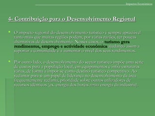 4- Contribuição para o Desenvolvimento Regional4- Contribuição para o Desenvolvimento Regional
 O impacto regional do desenvolvimento turístico é sempre apreciávelO impacto regional do desenvolvimento turístico é sempre apreciável
tanto mais que muitas regiões podem, por várias razões, ter poucastanto mais que muitas regiões podem, por várias razões, ter poucas
alternativas de desenvolvimento. Nesses casos, oalternativas de desenvolvimento. Nesses casos, o turismo geraturismo gera
rendimentos, emprego e actividade económicarendimentos, emprego e actividade económica ajudando assim aajudando assim a
suportar a comunidade e a aumentar o nível dos seus rendimentos.suportar a comunidade e a aumentar o nível dos seus rendimentos.
 Por outro lado, o desenvolvimento do sector turístico impõe uma sériePor outro lado, o desenvolvimento do sector turístico impõe uma série
de custos para a população local, em equipamentos e infra-estruturasde custos para a população local, em equipamentos e infra-estruturas
várias, de forma a impor-se como destino turístico competitivo. Aovárias, de forma a impor-se como destino turístico competitivo. Ao
reclamar para si um papel de liderança no desenvolvimento da áreareclamar para si um papel de liderança no desenvolvimento da área
frequentemente reclama, prioridade sobre outros utilizadores defrequentemente reclama, prioridade sobre outros utilizadores de
recursos idênticos (ex. energia dos hotéisrecursos idênticos (ex. energia dos hotéis versusversus energia da indústria).energia da indústria).
Impactos Económicos
 
