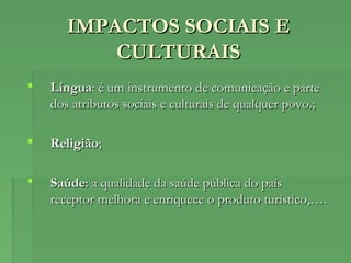 IMPACTOS SOCIAIS EIMPACTOS SOCIAIS E
CULTURAISCULTURAIS
 LínguaLíngua: é um instrumento de comunicação e parte: é um instrumento de comunicação e parte
dos atributos sociais e culturais de qualquer povo.;dos atributos sociais e culturais de qualquer povo.;
 ReligiãoReligião;;
 SaúdeSaúde: a qualidade da saúde pública do país: a qualidade da saúde pública do país
receptor melhora e enriquece o produto turístico,….receptor melhora e enriquece o produto turístico,….
 