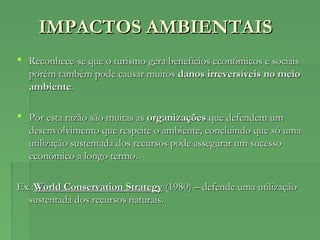 IMPACTOS AMBIENTAISIMPACTOS AMBIENTAIS
 Reconhece-se que o turismo gera benefícios económicos e sociaisReconhece-se que o turismo gera benefícios económicos e sociais
porém também pode causar muitosporém também pode causar muitos danos irreversíveis no meiodanos irreversíveis no meio
ambienteambiente..
 Por esta razão são muitas asPor esta razão são muitas as organizaçõesorganizações que defendem umque defendem um
desenvolvimento que respeite o ambiente, concluindo que só umadesenvolvimento que respeite o ambiente, concluindo que só uma
utilização sustentada dos recursos pode assegurar um sucessoutilização sustentada dos recursos pode assegurar um sucesso
económico a longo termo.económico a longo termo.
Ex.:Ex.:World Conservation StrategyWorld Conservation Strategy (1980) – defende uma utilização(1980) – defende uma utilização
sustentada dos recursos naturais.sustentada dos recursos naturais.
 
