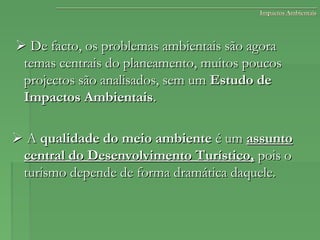 Impactos AmbientaisImpactos Ambientais
 De facto, os problemas ambientais são agoraDe facto, os problemas ambientais são agora
temas centrais do planeamento, muitos poucostemas centrais do planeamento, muitos poucos
projectos são analisados, sem umprojectos são analisados, sem um Estudo deEstudo de
Impactos AmbientaisImpactos Ambientais..
 AA qualidade do meio ambientequalidade do meio ambiente é umé um assuntoassunto
central do Desenvolvimento Turístico,central do Desenvolvimento Turístico, pois opois o
turismo depende de forma dramática daquele.turismo depende de forma dramática daquele.
 