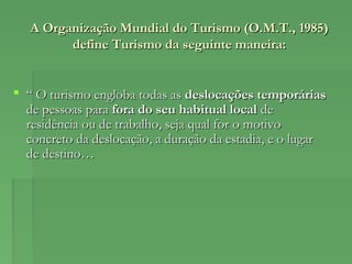 A Organização Mundial do Turismo (O.M.T., 1985)A Organização Mundial do Turismo (O.M.T., 1985)
define Turismo da seguinte maneira:define Turismo da seguinte maneira:
 ““ O turismo engloba todas asO turismo engloba todas as deslocações temporáriasdeslocações temporárias
de pessoas parade pessoas para fora do seu habitual localfora do seu habitual local dede
residência ou de trabalho, seja qual for o motivoresidência ou de trabalho, seja qual for o motivo
concreto da deslocação, a duração da estadia, e o lugarconcreto da deslocação, a duração da estadia, e o lugar
de destino…de destino…
 
