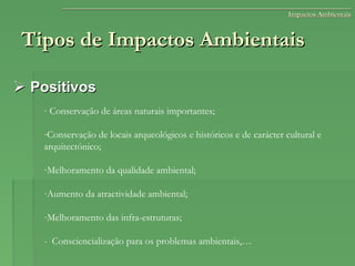 Tipos de Impactos AmbientaisTipos de Impactos Ambientais
 PositivosPositivos
- Conservação de áreas naturais importantes;
-Conservação de locais arqueológicos e históricos e de carácter cultural e
arquitectónico;
-Melhoramento da qualidade ambiental;
-Aumento da atractividade ambiental;
-Melhoramento das infra-estruturas;
- Consciencialização para os problemas ambientais,…
Impactos AmbientaisImpactos Ambientais
 