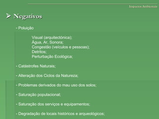  NegativosNegativos
- Poluição
Visual (arquitectónica);
Água, Ar, Sonora;
Congestão (veículos e pessoas);
Detritos;
Perturbação Ecológica;
- Catástrofes Naturais;
- Alteração dos Ciclos da Natureza;
- Problemas derivados do mau uso dos solos;
- Saturação populacional;
- Saturação dos serviços e equipamentos;
- Degradação de locais históricos e arqueológicos;
Impactos AmbientaisImpactos Ambientais
 
