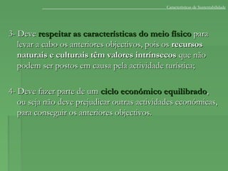 3- Deve3- Deve respeitar as características do meio físicorespeitar as características do meio físico parapara
levar a cabo os anteriores objectivos, pois oslevar a cabo os anteriores objectivos, pois os recursosrecursos
naturais e culturais têm valores intrínsecosnaturais e culturais têm valores intrínsecos que nãoque não
podem ser postos em causa pela actividade turística;podem ser postos em causa pela actividade turística;
4- Deve fazer parte de um4- Deve fazer parte de um ciclo económico equilibradociclo económico equilibrado,,
ou seja não deve prejudicar outras actividades económicas,ou seja não deve prejudicar outras actividades económicas,
para conseguir os anteriores objectivos.para conseguir os anteriores objectivos.
Características de Sustentabilidade
 