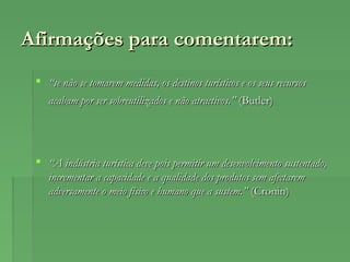 Afirmações para comentarem:Afirmações para comentarem:
 ““se não se tomarem medidas, os destinos turísticos e os seus recursosse não se tomarem medidas, os destinos turísticos e os seus recursos
acabam por ser sobreutilizados e não atractivos.”acabam por ser sobreutilizados e não atractivos.” (Butler)(Butler)
 ““A indústria turística deve pois permitir um desenvolvimento sustentado,A indústria turística deve pois permitir um desenvolvimento sustentado,
incrementar a capacidade e a qualidade dos produtos sem afectaremincrementar a capacidade e a qualidade dos produtos sem afectarem
adversamente o meio físico e humano que a sustem.”adversamente o meio físico e humano que a sustem.” (Cronin)(Cronin)
 