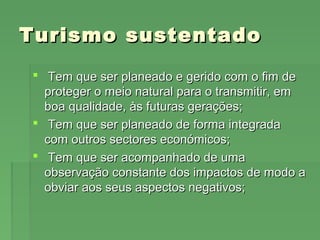 Turismo sustentadoTurismo sustentado
 Tem que ser planeado e gerido com o fim deTem que ser planeado e gerido com o fim de
proteger o meio natural para o transmitir, emproteger o meio natural para o transmitir, em
boa qualidade, às futuras gerações;boa qualidade, às futuras gerações;
 Tem que ser planeado de forma integradaTem que ser planeado de forma integrada
com outros sectores económicos;com outros sectores económicos;
 Tem que ser acompanhado de umaTem que ser acompanhado de uma
observação constante dos impactos de modo aobservação constante dos impactos de modo a
obviar aos seus aspectos negativos;obviar aos seus aspectos negativos;
 