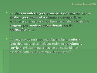  AsAs duas manifestações principais do turismoduas manifestações principais do turismo são assão as
deslocações realizadas durante o tempo livredeslocações realizadas durante o tempo livre
motivadas pela necessidade humana de diversidade e asmotivadas pela necessidade humana de diversidade e as
viagens por motivos profissionais ou deviagens por motivos profissionais ou de
obrigaçõesobrigações (…).(…).
 O conceito de turismo engloba também aO conceito de turismo engloba também a ofertaoferta
turísticaturística, na qual se incluem todos os, na qual se incluem todos os produtos eprodutos e
serviçosserviços criados para satisfazer as necessidadescriados para satisfazer as necessidades
nascidas com as deslocações das pessoas.”nascidas com as deslocações das pessoas.”
Definição de Turismo (OMT)Definição de Turismo (OMT)
 