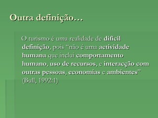 Outra definição…Outra definição…
O turismo é uma realidade deO turismo é uma realidade de difícildifícil
definiçãodefinição, pois “não é uma, pois “não é uma actividadeactividade
humanahumana que incluique inclui comportamentocomportamento
humanohumano,, uso de recursosuso de recursos, e, e interacção cominteracção com
outras pessoasoutras pessoas,, economiaseconomias ee ambientesambientes””
(Bull, 1992:1)(Bull, 1992:1)
 