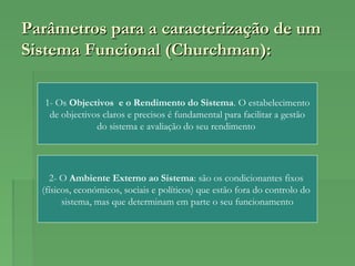 Parâmetros para a caracterização de umParâmetros para a caracterização de um
Sistema Funcional (Churchman):Sistema Funcional (Churchman):
1- Os Objectivos e o Rendimento do Sistema. O estabelecimento
de objectivos claros e precisos é fundamental para facilitar a gestão
do sistema e avaliação do seu rendimento
2- O Ambiente Externo ao Sistema: são os condicionantes fixos
(físicos, económicos, sociais e políticos) que estão fora do controlo do
sistema, mas que determinam em parte o seu funcionamento
 