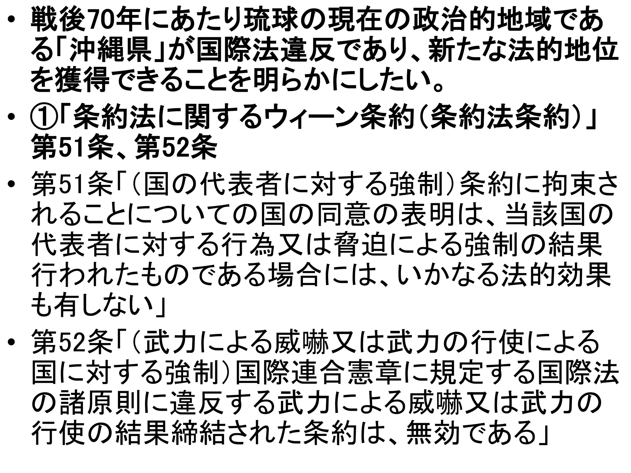 • 戦後70年にあたり琉球の現在の政治的地域であ
る「沖縄県」が国際法違反であり、新たな法的地位
を獲得できることを明らかにしたい。
• ①「条約法に関するウィーン条約（条約法条約）」
第51条、第52条
• 第51条「（国の代表者に対する強制）条約に拘束さ
れることについての国の同意の表明は、当該国の
代表者に対する行為又は脅迫による強制の結果
行われたものである場合には、いかなる法的効果
も有しない」
• 第52条「（武力による威嚇又は武力の行使による
国に対する強制）国際連合憲章に規定する国際法
の諸原則に違反する武力による威嚇又は武力の
行使の結果締結された条約は、無効である」
 