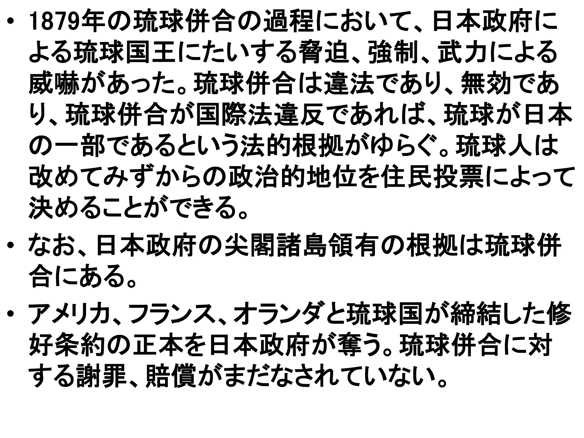 • 1879年の琉球併合の過程において、日本政府に
よる琉球国王にたいする脅迫、強制、武力による
威嚇があった。琉球併合は違法であり、無効であ
り、琉球併合が国際法違反であれば、琉球が日本
の一部であるという法的根拠がゆらぐ。琉球人は
改めてみずからの政治的地位を住民投票によって
決めることができる。
• なお、日本政府の尖閣諸島領有の根拠は琉球併
合にある。
• アメリカ、フランス、オランダと琉球国が締結した修
好条約の正本を日本政府が奪う。琉球併合に対
する謝罪、賠償がまだなされていない。
 