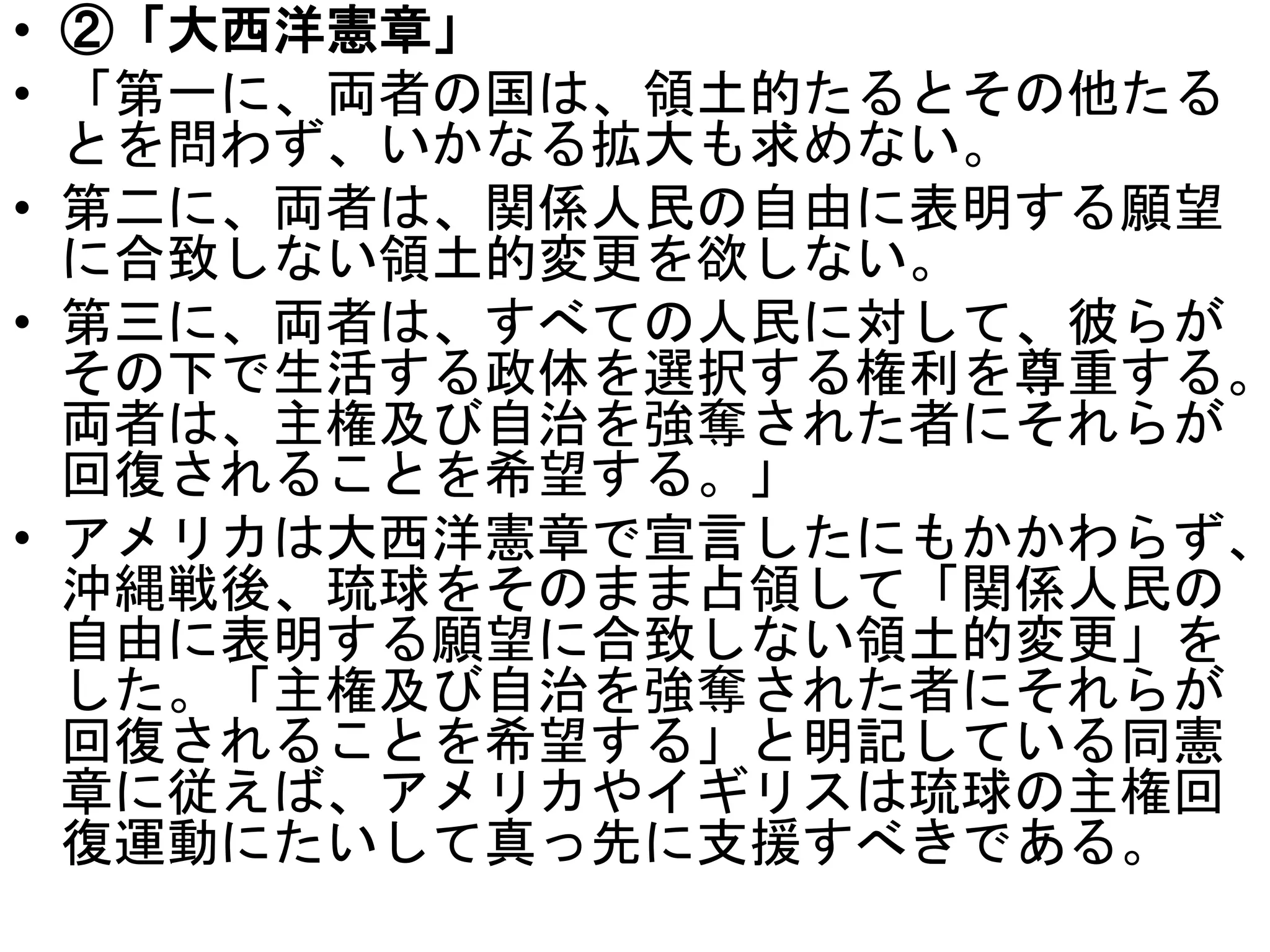 • ②「大西洋憲章」
• 「第一に、両者の国は、領土的たるとその他たる
とを問わず、いかなる拡大も求めない。
• 第二に、両者は、関係人民の自由に表明する願望
に合致しない領土的変更を欲しない。
• 第三に、両者は、すべての人民に対して、彼らが
その下で生活する政体を選択する権利を尊重する。
両者は、主権及び自治を強奪された者にそれらが
回復されることを希望する。」
• アメリカは大西洋憲章で宣言したにもかかわらず、
沖縄戦後、琉球をそのまま占領して「関係人民の
自由に表明する願望に合致しない領土的変更」を
した。「主権及び自治を強奪された者にそれらが
回復されることを希望する」と明記している同憲
章に従えば、アメリカやイギリスは琉球の主権回
復運動にたいして真っ先に支援すべきである。
 