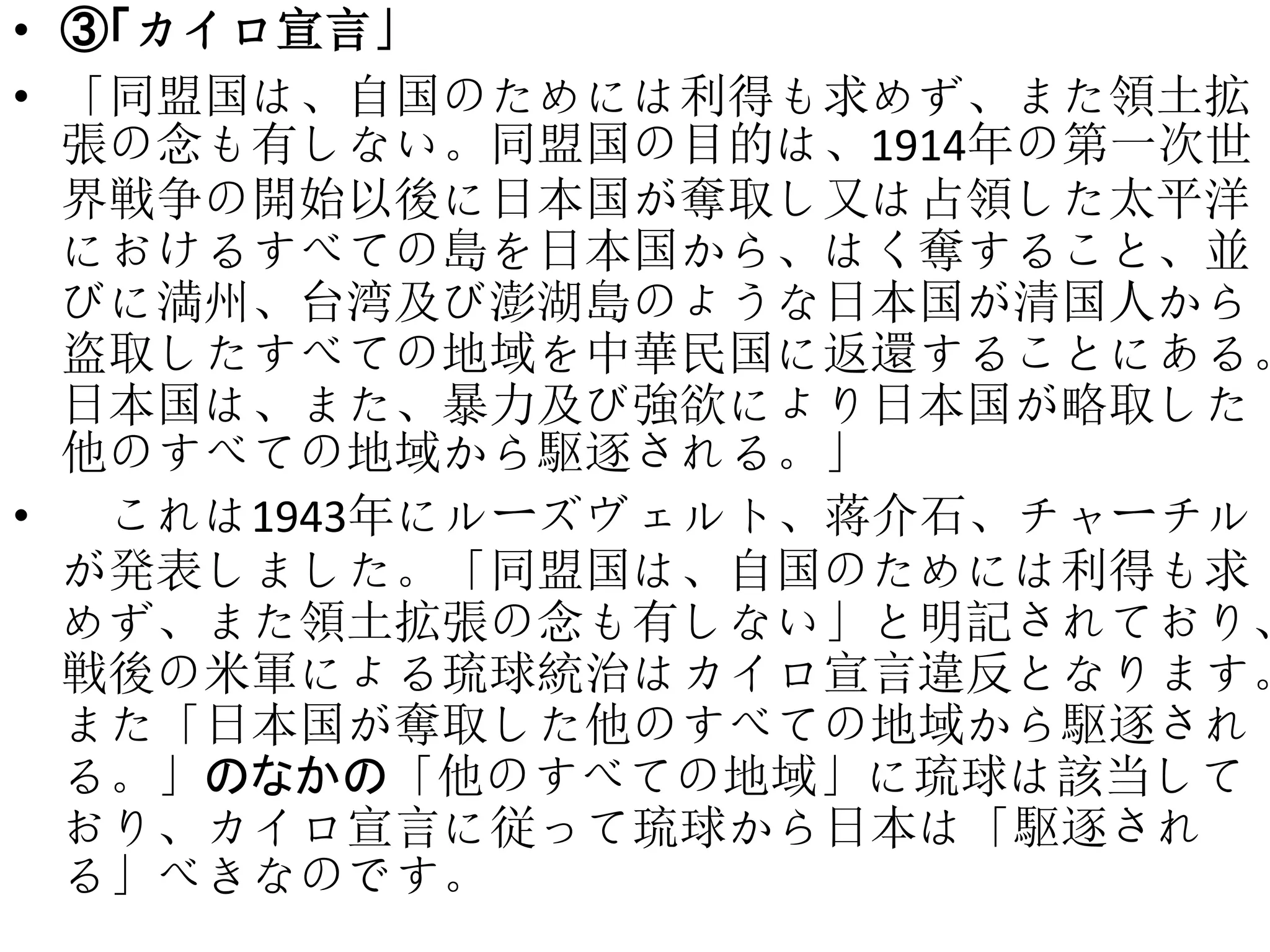 • ③「カイロ宣言」
• 「同盟国は、自国のためには利得も求めず、また領土拡
張の念も有しない。同盟国の目的は、1914年の第一次世
界戦争の開始以後に日本国が奪取し又は占領した太平洋
におけるすべての島を日本国から、はく奪すること、並
びに満州、台湾及び澎湖島のような日本国が清国人から
盗取したすべての地域を中華民国に返還することにある。
日本国は、また、暴力及び強欲により日本国が略取した
他のすべての地域から駆逐される。」
• これは1943年にルーズヴェルト、蒋介石、チャーチル
が発表しました。「同盟国は、自国のためには利得も求
めず、また領土拡張の念も有しない」と明記されており、
戦後の米軍による琉球統治はカイロ宣言違反となります。
また「日本国が奪取した他のすべての地域から駆逐され
る。」のなかの「他のすべての地域」に琉球は該当して
おり、カイロ宣言に従って琉球から日本は「駆逐され
る」べきなのです。
 