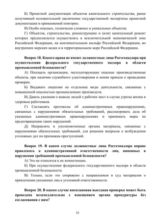 10
Б) Проектной документации объектов капитального строительства, ранее
получившей положительной заключение государственной экспертизы проектной
документации и применяемой повторно.
В) Особо опасных, технически сложных и уникальных объектов.
Г) Объектов, строительство, реконструкцию и (или) капитальный ремонт
которых предполагается осуществлять в исключительной экономической зоне
Российской Федерации, на континентальном шельфе Российской Федерации, во
внутренних морских водах и в территориальном море Российской Федерации.
Вопрос 18. Какого права не имеют должностные лица Ростехнадзора при
осуществлении федерального государственного надзора в области
промышленной безопасности?
А) Посещать организации, эксплуатирующие опасные производственные
объекты, при наличии служебного удостоверения и копии приказа о проведении
проверки.
Б) Выдавать лицензии на отдельные виды деятельности, связанные с
повышенной опасностью промышленных производств.
В) Давать указания о выводе людей с рабочих мест в случае угрозы жизни и
здоровью работников.
Г) Составлять протоколы об административных правонарушениях,
связанных с нарушениями обязательных требований, рассматривать дела об
указанных административных правонарушениях и принимать меры по
предотвращению таких нарушений.
Д) Направлять в уполномоченные органы материалы, связанные с
нарушениями обязательных требований, для решения вопросов о возбуждении
уголовных дел по признакам преступлений.
Вопрос 19. В каком случае должностные лица Ростехнадзора вправе
привлекать к административной ответственности лиц, виновных в
нарушении требований промышленной безопасности?
А) Это не относится к их компетенции.
Б) При осуществлении федерального государственного надзора в области
промышленной безопасности.
В) Только, если это сопряжено с направлением в суд материалов о
привлечении указанных лиц к уголовной ответственности.
Вопрос 20. В каком случае внеплановая выездная проверка может быть
проведена незамедлительно с извещением органа прокуратуры без
согласования с ним?
 