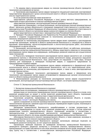 100
1. По каждому факту возникновения аварии на опасном производственном объекте проводится
техническое расследование ее причин.
2. Техническое расследование причин аварии проводится специальной комиссией, возглавляемой
представителем федерального органа исполнительной власти в области промышленной безопасности
или его территориального органа.
В состав указанной комиссии также включаются:
представители субъекта Российской Федерации и (или) органа местного самоуправления, на
территории которых располагается опасный производственный объект;
представители организации, эксплуатирующей опасный производственный объект;
представители страховщика, с которым организация, эксплуатирующая опасный производственный
объект, заключила договор обязательного страхования гражданской ответственности в соответствии с
законодательством Российской Федерации об обязательном страховании гражданской ответственности
владельца опасного объекта за причинение вреда в результате аварии на опасном объекте;
другие представители в соответствии с законодательством Российской Федерации.
3. Президент Российской Федерации или Правительство Российской Федерации могут принимать
решение о создании государственной комиссии по техническому расследованию причин аварии и
назначать председателя указанной комиссии.
4. Комиссия по техническому расследованию причин аварии может привлекать к расследованию
экспертные организации, экспертов в области промышленной безопасности и специалистов в области
изысканий, проектирования, научно-исследовательских и опытно-конструкторских работ, изготовления
оборудования и в других областях.
5. Организация, эксплуатирующая опасный производственный объект, ее работники, организация,
проводившая экспертизу промышленной безопасности, обязаны представлять комиссии по техническому
расследованию причин аварии всю информацию, необходимую указанной комиссии для осуществления
своих полномочий.
6. Результаты проведения технического расследования причин аварии заносятся в акт, в котором
указываются причины и обстоятельства аварии, размер причиненного вреда, допущенные нарушения
требований промышленной безопасности, лица, допустившие эти нарушения, а также меры, которые
приняты для локализации и ликвидации последствий аварии, и содержатся предложения по
предупреждению подобных аварий.
7. Материалы технического расследования причин аварии направляются в федеральный орган
исполнительной власти в области промышленной безопасности, или в его территориальный орган,
членам комиссии по техническому расследованию причин аварии, а также в иные заинтересованные
государственные органы.
8. Порядок проведения технического расследования причин аварии и оформления акта
технического расследования причин аварии устанавливается федеральным органом исполнительной
власти в области промышленной безопасности.
9. Финансирование расходов на техническое расследование причин аварии осуществляется
организацией, эксплуатирующей опасный производственный объект, на котором произошла авария.
Статья 13. Экспертиза промышленной безопасности
1. Экспертизе промышленной безопасности подлежат:
документация на консервацию, ликвидацию опасного производственного объекта;
документация на техническое перевооружение опасного производственного объекта в случае, если
указанная документация не входит в состав проектной документации такого объекта, подлежащей
экспертизе в соответствии с законодательством о градостроительной деятельности;
технические устройства, применяемые на опасном производственном объекте, в случаях,
установленных статьей 7 настоящего Федерального закона;
здания и сооружения на опасном производственном объекте, предназначенные для осуществления
технологических процессов, хранения сырья или продукции, перемещения людей и грузов, локализации и
ликвидации последствий аварий;
декларация промышленной безопасности, разрабатываемая в составе документации на
техническое перевооружение (в случае, если указанная документация не входит в состав проектной
документации опасного производственного объекта, подлежащей экспертизе в соответствии с
законодательством о градостроительной деятельности), консервацию, ликвидацию опасного
производственного объекта, или вновь разрабатываемая декларация промышленной безопасности;
обоснование безопасности опасного производственного объекта, а также изменения, вносимые в
обоснование безопасности опасного производственного объекта.
2. Экспертизу промышленной безопасности проводит организация, имеющая лицензию на
проведение указанной экспертизы, за счет средств ее заказчика.
Организации, имеющей лицензию на проведение экспертизы промышленной безопасности,
запрещается проводить указанную экспертизу в отношении опасного производственного объекта,
принадлежащего на праве собственности или ином законном основании ей или лицам, входящим с ней в
одну группу лиц в соответствии с антимонопольным законодательством Российской Федерации.
 