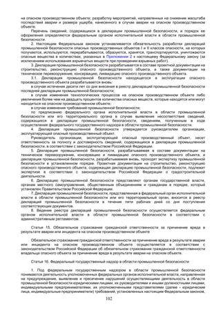 102
на опасном производственном объекте; разработку мероприятий, направленных на снижение масштаба
последствий аварии и размера ущерба, нанесенного в случае аварии на опасном производственном
объекте.
Перечень сведений, содержащихся в декларации промышленной безопасности, и порядок ее
оформления определяются федеральным органом исполнительной власти в области промышленной
безопасности.
2. Настоящим Федеральным законом устанавливается обязательность разработки деклараций
промышленной безопасности опасных производственных объектов I и II классов опасности, на которых
получаются, используются, перерабатываются, образуются, хранятся, транспортируются, уничтожаются
опасные вещества в количествах, указанных в Приложении 2 к настоящему Федеральному закону (за
исключением использования взрывчатых веществ при проведении взрывных работ).
3. Декларация промышленной безопасности разрабатывается в составе проектной документации на
строительство, реконструкцию опасного производственного объекта, а также документации на
техническое перевооружение, консервацию, ликвидацию опасного производственного объекта.
3.1. Декларация промышленной безопасности находящегося в эксплуатации опасного
производственного объекта разрабатывается вновь:
в случае истечения десяти лет со дня внесения в реестр деклараций промышленной безопасности
последней декларации промышленной безопасности;
в случае изменения технологических процессов на опасном производственном объекте либо
увеличения более чем на двадцать процентов количества опасных веществ, которые находятся или могут
находиться на опасном производственном объекте;
в случае изменения требований промышленной безопасности;
по предписанию федерального органа исполнительной власти в области промышленной
безопасности или его территориального органа в случае выявления несоответствия сведений,
содержащихся в декларации промышленной безопасности, сведениям, полученным в ходе
осуществления федерального государственного надзора в области промышленной безопасности.
4. Декларация промышленной безопасности утверждается руководителем организации,
эксплуатирующей опасный производственный объект.
Руководитель организации, эксплуатирующей опасный производственный объект, несет
ответственность за полноту и достоверность сведений, содержащихся в декларации промышленной
безопасности, в соответствии с законодательством Российской Федерации.
5. Декларация промышленной безопасности, разрабатываемая в составе документации на
техническое перевооружение, консервацию и ликвидацию опасного производственного объекта, и
декларация промышленной безопасности, разрабатываемая вновь, проходят экспертизу промышленной
безопасности в установленном порядке. Проектная документация на строительство, реконструкцию
опасного производственного объекта, содержащая декларацию промышленной безопасности, подлежит
экспертизе в соответствии с законодательством Российской Федерации о градостроительной
деятельности.
6. Декларацию промышленной безопасности представляют органам государственной власти,
органам местного самоуправления, общественным объединениям и гражданам в порядке, который
установлен Правительством Российской Федерации.
7. Декларация промышленной безопасности, представленная в федеральный орган исполнительной
власти в области промышленной безопасности или его территориальный орган, вносится в реестр
деклараций промышленной безопасности в течение пяти рабочих дней со дня поступления
соответствующих документов.
8. Ведение реестра деклараций промышленной безопасности осуществляется федеральным
органом исполнительной власти в области промышленной безопасности в соответствии с
административным регламентом.
Статья 15. Обязательное страхование гражданской ответственности за причинение вреда в
результате аварии или инцидента на опасном производственном объекте
Обязательное страхование гражданской ответственности за причинение вреда в результате аварии
или инцидента на опасном производственном объекте осуществляется в соответствии с
законодательством Российской Федерации об обязательном страховании гражданской ответственности
владельца опасного объекта за причинение вреда в результате аварии на опасном объекте.
Статья 16. Федеральный государственный надзор в области промышленной безопасности
1. Под федеральным государственным надзором в области промышленной безопасности
понимаются деятельность уполномоченных федеральных органов исполнительной власти, направленная
на предупреждение, выявление и пресечение нарушений осуществляющими деятельность в области
промышленной безопасности юридическими лицами, их руководителями и иными должностными лицами,
индивидуальными предпринимателями, их уполномоченными представителями (далее - юридические
лица, индивидуальные предприниматели) требований, установленных настоящим Федеральным законом,
 
