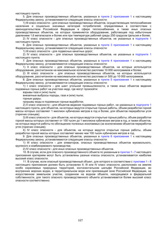 107
настоящего пункта.
5. Для опасных производственных объектов, указанных в пункте 2 приложения 1 к настоящему
Федеральному закону, устанавливаются следующие классы опасности:
1) III класс опасности - для опасных производственных объектов, осуществляющих теплоснабжение
населения и социально значимых категорий потребителей, определяемых в соответствии с
законодательством Российской Федерации в сфере теплоснабжения, а также иных опасных
производственных объектов, на которых применяется оборудование, работающее под избыточным
давлением 1,6 мегапаскаля и более или при температуре рабочей среды 250 градусов Цельсия и более;
2) IV класс опасности - для опасных производственных объектов, не указанных в подпункте 1
настоящего пункта.
6. Для опасных производственных объектов, указанных в пункте 3 приложения 1 к настоящему
Федеральному закону, устанавливаются следующие классы опасности:
1) III класс опасности - для подвесных канатных дорог;
2) IV класс опасности - для опасных производственных объектов, не указанных в подпункте 1
настоящего пункта.
7. Для опасных производственных объектов, указанных в пункте 4 приложения 1 к настоящему
Федеральному закону, устанавливаются следующие классы опасности:
1) II класс опасности - для опасных производственных объектов, на которых используется
оборудование, рассчитанное на максимальное количество расплава 10 000 килограммов и более;
2) III класс опасности - для опасных производственных объектов, на которых используется
оборудование, рассчитанное на максимальное количество расплава от 500 до 10 000 килограммов.
8. Для опасных производственных объектов, указанных в пункте 5 приложения 1 к настоящему
Федеральному закону, устанавливаются следующие классы опасности:
1) I класс опасности - для шахт угольной промышленности, а также иных объектов ведения
подземных горных работ на участках недр, где могут произойти:
взрывы газа и (или) пыли;
внезапные выбросы породы, газа и (или) пыли;
горные удары;
прорывы воды в подземные горные выработки;
2) II класс опасности - для объектов ведения подземных горных работ, не указанных в подпункте 1
настоящего пункта, для объектов, на которых ведутся открытые горные работы, объем разработки горной
массы которых составляет 1 миллион кубических метров в год и более, для объектов переработки угля
(горючих сланцев);
3) III класс опасности - для объектов, на которых ведутся открытые горные работы, объем разработки
горной массы которых составляет от 100 тысяч до 1 миллиона кубических метров в год, а также объектов,
на которых ведутся работы по обогащению полезных ископаемых (за исключением объектов переработки
угля (горючих сланцев);
4) IV класс опасности - для объектов, на которых ведутся открытые горные работы, объем
разработки горной массы которых составляет менее чем 100 тысяч кубических метров в год.
9. Для опасных производственных объектов, указанных в пункте 6 приложения 1 к настоящему
Федеральному закону, устанавливаются следующие классы опасности:
1) III класс опасности - для элеваторов, опасных производственных объектов мукомольного,
крупяного и комбикормового производства;
2) IV класс опасности - для иных опасных производственных объектов.
10. В случае, если для опасного производственного объекта по указанным в пунктах 1 - 7 настоящего
приложения критериям могут быть установлены разные классы опасности, устанавливается наиболее
высокий класс опасности.
11. В случае, если опасный производственный объект, для которого в соответствии с пунктами 1 - 8
настоящего приложения должен быть установлен II, III или IV класс опасности, расположен на землях
особо охраняемых природных территорий, континентальном шельфе Российской Федерации, во
внутренних морских водах, в территориальном море или прилежащей зоне Российской Федерации, на
искусственном земельном участке, созданном на водном объекте, находящемся в федеральной
собственности, для такого опасного производственного объекта устанавливается более высокий класс
опасности соответственно.
 