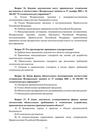 12
Вопрос 24. Какими документами могут приниматься технические
регламенты в соответствии с Федеральным законом от 27 декабря 2002 г. №
184-ФЗ "О техническом регулировании"?
А) Только Федеральными законами и межправительственными
соглашениями стран-участниц Таможенного союза.
Б) Только Федеральными законами и постановлениями Правительства
Российской Федерации.
В) Любыми нормативными правовыми актами Российской Федерации.
Г) Международными договорами, межправительственными соглашениями,
Федеральными законами, указами Президента Российской Федерации,
постановлениями Правительства Российской Федерации, нормативными
правовыми актами федерального органа исполнительной власти по техническому
регулированию.
Вопрос 25. Что противоречит принципам стандартизации?
А) Добровольное применение документов в области стандартизации.
Б) Применение международных стандартов как основы для разработки
национальных стандартов.
В) Обязательное применение стандартов при реализации требований
технических регламентов.
Г) Указание в национальных стандартах и сводах правил требований
технических регламентов.
Вопрос 26. Какие формы обязательного подтверждения соответствия
установлены Федеральным законом от 27 декабря 2002 г. № 184-ФЗ "О
техническом регулировании"?
А) Экспертиза промышленной безопасности.
Б) Только обязательная сертификация продукции.
В) Обязательная сертификация или декларирование соответствия продукции.
Г) Оценка риска применения продукции.
Вопрос 27. В каких документах устанавливаются формы оценки
соответствия обязательным требованиям к техническим устройствам,
применяемым на опасном производственном объекте?
А) В федеральных нормах и правилах в области промышленной
безопасности.
Б) В технических регламентах.
В) В соответствующих нормативных правовых актах, утверждаемых
Правительством Российской Федерации.
 