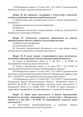 13
Г) В Федеральном законе от 21 июля 1997 г. № 116-ФЗ "О промышленной
безопасности опасных производственных объектов".
Вопрос 28. Кто принимает декларацию о соответствии технических
устройств требованиям промышленной безопасности?
А) Федеральный орган исполнительной власти в области промышленной
безопасности.
Б) Аккредитованная испытательная лаборатория.
В) Заявитель.
Г) Экспертная организация, осуществляющая экспертизу промышленной
безопасности технического устройства.
Вопрос 29. Технические устройства, применяемые на опасном
производственном объекте, в процессе эксплуатации подлежат:
А) Обязательной сертификации.
Б) Техническому аудиту.
В) Экспертизе промышленной безопасности, если иные формы оценки
соответствия не установлены в технических регламентах.
Вопрос 30. В каких законах устанавливаются виды деятельности,
подлежащие лицензированию в области промышленной безопасности?
А) Только в Федеральном законе от 4 мая 2011 г. № 99-ФЗ "О
лицензировании отдельных видов деятельности".
Б) Только в Федеральном законе от 21 июля 1997 г. № 116-ФЗ "О
промышленной безопасности опасных производственных объектов".
В) В Федеральном законе от 21 июля 1997 г. № 116-ФЗ "О промышленной
безопасности опасных производственных объектов" и Федеральном законе от 4 мая
2011 г. № 99-ФЗ "О лицензировании отдельных видов деятельности".
Г) В Федеральном законе от 21 июля 1997 г. № 116-ФЗ "О промышленной
безопасности опасных производственных объектов", Федеральном законе от
04.05.2011 № 99-ФЗ "О лицензировании отдельных видов деятельности" и
Федеральном законе от 21 декабря 1994 г. № 68-ФЗ "О защите населения и
территорий от чрезвычайных ситуаций природного и техногенного характера".
Вопрос 31. Какие виды деятельности в области промышленной
безопасности подлежат лицензированию в соответствии с Федеральным
законом от 4 мая 2011 г. № 99-ФЗ "О лицензировании отдельных видов
деятельности"?
А) Эксплуатация взрывопожароопасных и химически опасных
производственных объектов всех классов опасности.
 
