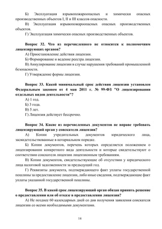 14
Б) Эксплуатация взрывопожароопасных и химически опасных
производственных объектов I, II и III классов опасности.
В) Эксплуатация взрывопожароопасных опасных производственных
объектов.
Г) Эксплуатация химически опасных производственных объектов.
Вопрос 32. Что из перечисленного не относится к полномочиям
лицензирующих органов?
А) Приостановление действия лицензии.
Б) Формирование и ведение реестра лицензии.
В) Аннулирование лицензии в случае нарушения требований промышленной
безопасности.
Г) Утверждение формы лицензии.
Вопрос 33. Какой минимальный срок действия лицензии установлен
Федеральным законом от 4 мая 2011 г. № 99-ФЗ "О лицензировании
отдельных видов деятельности"?
А) 1 год.
Б) 3 года.
В) 5 лет.
Г) Лицензия действует бессрочно.
Вопрос 34. Какие из перечисленных документов не вправе требовать
лицензирующий орган у соискателя лицензии?
А) Копии учредительных документов юридического лица,
засвидетельствованные в нотариальном порядке.
Б) Копии документов, перечень которых определяется положением о
лицензировании конкретного вида деятельности и которые свидетельствуют о
соответствии соискателя лицензии лицензионным требованиям.
В) Копии документов, свидетельствующие об отсутствии у юридического
лица налоговой задолженности за предыдущий год.
Г) Реквизиты документа, подтверждающего факт уплаты государственной
пошлины за предоставление лицензии, либо иные сведения, подтверждающие факт
уплаты указанной государственной пошлины.
Вопрос 35. В какой срок лицензирующий орган обязан принять решение
о предоставлении или об отказе в предоставлении лицензии?
А) Не позднее 60 календарных дней со дня получения заявления соискателя
лицензии со всеми необходимыми документами.
 