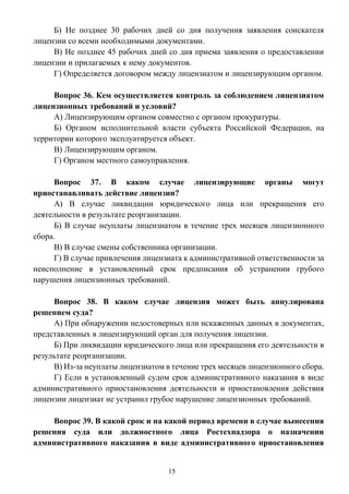 15
Б) Не позднее 30 рабочих дней со дня получения заявления соискателя
лицензии со всеми необходимыми документами.
В) Не позднее 45 рабочих дней со дня приема заявления о предоставлении
лицензии и прилагаемых к нему документов.
Г) Определяется договором между лицензиатом и лицензирующим органом.
Вопрос 36. Кем осуществляется контроль за соблюдением лицензиатом
лицензионных требований и условий?
А) Лицензирующим органом совместно с органом прокуратуры.
Б) Органом исполнительной власти субъекта Российской Федерации, на
территории которого эксплуатируется объект.
В) Лицензирующим органом.
Г) Органом местного самоуправления.
Вопрос 37. В каком случае лицензирующие органы могут
приостанавливать действие лицензии?
А) В случае ликвидации юридического лица или прекращения его
деятельности в результате реорганизации.
Б) В случае неуплаты лицензиатом в течение трех месяцев лицензионного
сбора.
В) В случае смены собственника организации.
Г) В случае привлечения лицензиата к административной ответственности за
неисполнение в установленный срок предписания об устранении грубого
нарушения лицензионных требований.
Вопрос 38. В каком случае лицензия может быть аннулирована
решением суда?
А) При обнаружении недостоверных или искаженных данных в документах,
представленных в лицензирующий орган для получения лицензии.
Б) При ликвидации юридического лица или прекращения его деятельности в
результате реорганизации.
В) Из-за неуплаты лицензиатом в течение трех месяцев лицензионного сбора.
Г) Если в установленный судом срок административного наказания в виде
административного приостановления деятельности и приостановления действия
лицензии лицензиат не устранил грубое нарушение лицензионных требований.
Вопрос 39. В какой срок и на какой период времени в случае вынесения
решения суда или должностного лица Ростехнадзора о назначении
административного наказания в виде административного приостановления
 