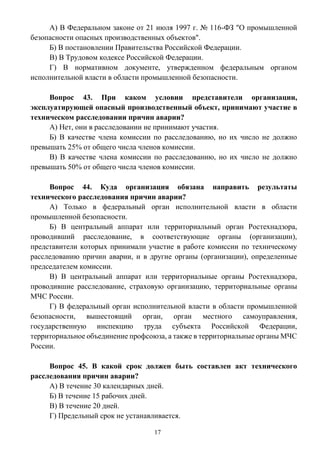17
А) В Федеральном законе от 21 июля 1997 г. № 116-ФЗ "О промышленной
безопасности опасных производственных объектов".
Б) В постановлении Правительства Российской Федерации.
В) В Трудовом кодексе Российской Федерации.
Г) В нормативном документе, утвержденном федеральным органом
исполнительной власти в области промышленной безопасности.
Вопрос 43. При каком условии представители организации,
эксплуатирующей опасный производственный объект, принимают участие в
техническом расследовании причин аварии?
А) Нет, они в расследовании не принимают участия.
Б) В качестве члена комиссии по расследованию, но их число не должно
превышать 25% от общего числа членов комиссии.
В) В качестве члена комиссии по расследованию, но их число не должно
превышать 50% от общего числа членов комиссии.
Вопрос 44. Куда организация обязана направить результаты
технического расследования причин аварии?
А) Только в федеральный орган исполнительной власти в области
промышленной безопасности.
Б) В центральный аппарат или территориальный орган Ростехнадзора,
проводивший расследование, в соответствующие органы (организации),
представители которых принимали участие в работе комиссии по техническому
расследованию причин аварии, и в другие органы (организации), определенные
председателем комиссии.
В) В центральный аппарат или территориальные органы Ростехнадзора,
проводившие расследование, страховую организацию, территориальные органы
МЧС России.
Г) В федеральный орган исполнительной власти в области промышленной
безопасности, вышестоящий орган, орган местного самоуправления,
государственную инспекцию труда субъекта Российской Федерации,
территориальное объединение профсоюза, а также в территориальные органы МЧС
России.
Вопрос 45. В какой срок должен быть составлен акт технического
расследования причин аварии?
А) В течение 30 календарных дней.
Б) В течение 15 рабочих дней.
В) В течение 20 дней.
Г) Предельный срок не устанавливается.
 