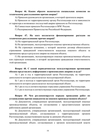 18
Вопрос 46. Каким образом назначается специальная комиссия по
техническому расследованию причин аварии?
А) Приказом руководителя организации, в которой произошла авария.
Б) Приказом по территориальному органу Ростехнадзора или в зависимости
от характера и возможных последствий аварии приказом по Ростехнадзору.
В) Совместным приказом Ростехнадзора и МЧС России.
Г) Распоряжением Правительства Российской Федерации.
Вопрос 47. На кого возлагается финансирование расходов на
техническое расследование причин аварий?
А) На территориальный орган Ростехнадзора.
Б) На организацию, эксплуатирующую опасные производственные объекты.
В) На страховую компанию, с которой заключен договор обязательного
страхования гражданской ответственности владельца опасного объекта за
причинение вреда в результате аварии на опасном объекте.
Г) На организацию, эксплуатирующую опасные производственные объекты
или страховую компанию, в которой застрахована гражданская ответственность
этой организации.
Вопрос 48. С какой периодичностью эксплуатирующая организация
обязана представлять информацию о произошедших авариях и куда?
А) 1 раз в год в территориальный орган Ростехнадзора, на территории
деятельности которого располагается эксплуатируемый объект.
Б) 1 раз в полгода в территориальный орган Ростехнадзора, на территории
деятельности которого располагается эксплуатируемый объект.
В) 1 раз в год в соответствующее отраслевое управление Ростехнадзора.
Г) 1 раз в полгода в соответствующее отраслевое управление Ростехнадзора.
Вопрос 49. Чем регламентируется порядок проведения работ по
установлению причин инцидентов на опасном производственном объекте?
А) Документом, утвержденным организацией, эксплуатирующей опасные
производственные объекты, по согласованию с представительным органом
работников данной организации.
Б) Документом, утвержденным организацией, эксплуатирующей опасный
производственный объект, согласованным с территориальным органом
Ростехнадзора, осуществляющим надзор за данными объектами.
В) Документом, утвержденным организацией, эксплуатирующей опасный
производственный объект, согласованным с органом исполнительной власти
 