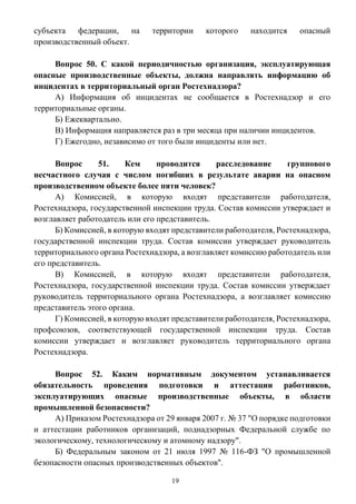 19
субъекта федерации, на территории которого находится опасный
производственный объект.
Вопрос 50. С какой периодичностью организация, эксплуатирующая
опасные производственные объекты, должна направлять информацию об
инцидентах в территориальный орган Ростехнадзора?
А) Информация об инцидентах не сообщается в Ростехнадзор и его
территориальные органы.
Б) Ежеквартально.
В) Информация направляется раз в три месяца при наличии инцидентов.
Г) Ежегодно, независимо от того были инциденты или нет.
Вопрос 51. Кем проводится расследование группового
несчастного случая с числом погибших в результате аварии на опасном
производственном объекте более пяти человек?
А) Комиссией, в которую входят представители работодателя,
Ростехнадзора, государственной инспекции труда. Состав комиссии утверждает и
возглавляет работодатель или его представитель.
Б) Комиссией, в которую входят представители работодателя, Ростехнадзора,
государственной инспекции труда. Состав комиссии утверждает руководитель
территориального органа Ростехнадзора, а возглавляет комиссию работодатель или
его представитель.
В) Комиссией, в которую входят представители работодателя,
Ростехнадзора, государственной инспекции труда. Состав комиссии утверждает
руководитель территориального органа Ростехнадзора, а возглавляет комиссию
представитель этого органа.
Г) Комиссией, в которую входят представители работодателя, Ростехнадзора,
профсоюзов, соответствующей государственной инспекции труда. Состав
комиссии утверждает и возглавляет руководитель территориального органа
Ростехнадзора.
Вопрос 52. Каким нормативным документом устанавливается
обязательность проведения подготовки и аттестации работников,
эксплуатирующих опасные производственные объекты, в области
промышленной безопасности?
А) Приказом Ростехнадзора от 29 января 2007 г. № 37 "О порядке подготовки
и аттестации работников организаций, поднадзорных Федеральной службе по
экологическому, технологическому и атомному надзору".
Б) Федеральным законом от 21 июля 1997 № 116-ФЗ "О промышленной
безопасности опасных производственных объектов".
 