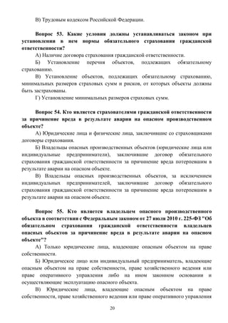 20
В) Трудовым кодексом Российской Федерации.
Вопрос 53. Какие условия должны устанавливаться законом при
установлении в нем нормы обязательного страхования гражданской
ответственности?
А) Наличие договора страхования гражданской ответственности.
Б) Установление перечня объектов, подлежащих обязательному
страхованию.
В) Установление объектов, подлежащих обязательному страхованию,
минимальных размеров страховых сумм и рисков, от которых объекты должны
быть застрахованы.
Г) Установление минимальных размеров страховых сумм.
Вопрос 54. Кто является страхователями гражданской ответственности
за причинение вреда в результате аварии на опасном производственном
объекте?
А) Юридические лица и физические лица, заключившие со страховщиками
договоры страхования.
Б) Владельцы опасных производственных объектов (юридические лица или
индивидуальные предприниматели), заключившие договор обязательного
страхования гражданской ответственности за причинение вреда потерпевшим в
результате аварии на опасном объекте.
В) Владельцы опасных производственных объектов, за исключением
индивидуальных предпринимателей, заключившие договор обязательного
страхования гражданской ответственности за причинение вреда потерпевшим в
результате аварии на опасном объекте.
Вопрос 55. Кто является владельцем опасного производственного
объекта в соответствии с Федеральным законом от 27 июля 2010 г. 225-ФЗ "Об
обязательном страховании гражданской ответственности владельцев
опасных объектов за причинение вреда в результате аварии на опасном
объекте"?
А) Только юридические лица, владеющие опасным объектом на праве
собственности.
Б) Юридическое лицо или индивидуальный предприниматель, владеющие
опасным объектом на праве собственности, праве хозяйственного ведения или
праве оперативного управления либо на ином законном основании и
осуществляющие эксплуатацию опасного объекта.
В) Юридические лица, владеющие опасным объектом на праве
собственности, праве хозяйственного ведения или праве оперативного управления
 