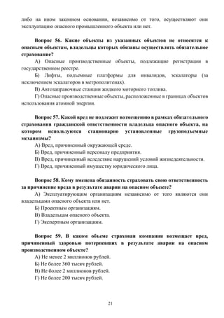 21
либо на ином законном основании, независимо от того, осуществляют они
эксплуатацию опасного промышленного объекта или нет.
Вопрос 56. Какие объекты из указанных объектов не относятся к
опасным объектам, владельцы которых обязаны осуществлять обязательное
страхование?
А) Опасные производственные объекты, подлежащие регистрации в
государственном реестре.
Б) Лифты, подъемные платформы для инвалидов, эскалаторы (за
исключением эскалаторов в метрополитенах).
В) Автозаправочные станции жидкого моторного топлива.
Г) Опасные производственные объекты, расположенные в границах объектов
использования атомной энергии.
Вопрос 57. Какой вред не подлежит возмещению в рамках обязательного
страхования гражданской ответственности владельца опасного объекта, на
котором используются стационарно установленные грузоподъемные
механизмы?
А) Вред, причиненный окружающей среде.
Б) Вред, причиненный персоналу предприятия.
В) Вред, причиненный вследствие нарушений условий жизнедеятельности.
Г) Вред, причиненный имуществу юридического лица.
Вопрос 58. Кому вменена обязанность страховать свою ответственность
за причинение вреда в результате аварии на опасном объекте?
А) Эксплуатирующим организациям независимо от того являются они
владельцами опасного объекта или нет.
Б) Проектным организациям.
В) Владельцам опасного объекта.
Г) Экспертным организациям.
Вопрос 59. В каком объеме страховая компания возмещает вред,
причиненный здоровью потерпевших в результате аварии на опасном
производственном объекте?
А) Не менее 2 миллионов рублей.
Б) Не более 360 тысяч рублей.
В) Не более 2 миллионов рублей.
Г) Не более 200 тысяч рублей.
 